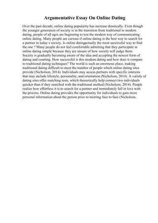 Argumentative Essay On Online Dating
Over the past decade, online dating popularity has increase drastically. Even though
the younger generation of society is in the transition from traditional to modern
dating, people of all ages are beginning to test the modern way of communicating:
online dating. Many people are curious if online dating is the best way to search for
a partner in today s society. Is online datingactually the most successful way to find
the one ? Many people do not feel comfortable admitting that they participate in
online dating simple because they are unsure of how society will judge them.
Society is gradually becoming aware of the idea and accepting the newest form of
dating and courting. How successful is this modern dating and how does it compare
to traditional dating techniques? The world is such an enormous place, making
traditional dating difficult to meet the number of people which online dating sites
provide (Nicholson, 2014). Individuals may access partners with specific interests
that may include lifestyle, personality, and orientation (Nicholson, 2014). A variety of
dating sites offer matching tests, which theoretically help connect two individuals
quicker than if they searched with the traditional method (Nicholson, 2014). People
realize how effortless it is to search for a partner and immediately fall in love with
the process. Online dating provides the opportunity for individuals to gain more
personal information about the person prior to meeting face to face (Nicholson,
 