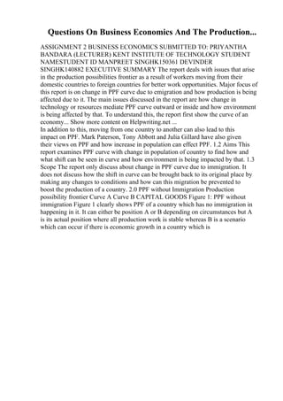 Questions On Business Economics And The Production...
ASSIGNMENT 2 BUSINESS ECONOMICS SUBMITTED TO: PRIYANTHA
BANDARA (LECTURER) KENT INSTITUTE OF TECHNOLOGY STUDENT
NAMESTUDENT ID MANPREET SINGHK150361 DEVINDER
SINGHK140882 EXECUTIVE SUMMARY The report deals with issues that arise
in the production possibilities frontier as a result of workers moving from their
domestic countries to foreign countries for better work opportunities. Major focus of
this report is on change in PPF curve due to emigration and how production is being
affected due to it. The main issues discussed in the report are how change in
technology or resources mediate PPF curve outward or inside and how environment
is being affected by that. To understand this, the report first show the curve of an
economy... Show more content on Helpwriting.net ...
In addition to this, moving from one country to another can also lead to this
impact on PPF. Mark Paterson, Tony Abbott and Julia Gillard have also given
their views on PPF and how increase in population can effect PPF. 1.2 Aims This
report examines PPF curve with change in population of country to find how and
what shift can be seen in curve and how environment is being impacted by that. 1.3
Scope The report only discuss about change in PPF curve due to immigration. It
does not discuss how the shift in curve can be brought back to its original place by
making any changes to conditions and how can this migration be prevented to
boost the production of a country. 2.0 PPF without Immigration Production
possibility frontier Curve A Curve B CAPITAL GOODS Figure 1: PPF without
immigration Figure 1 clearly shows PPF of a country which has no immigration in
happening in it. It can either be position A or B depending on circumstances but A
is its actual position where all production work is stable whereas B is a scenario
which can occur if there is economic growth in a country which is
 