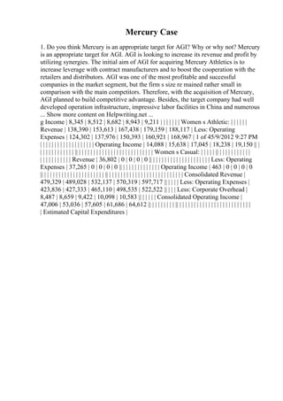 Mercury Case
1. Do you think Mercury is an appropriate target for AGI? Why or why not? Mercury
is an appropriate target for AGI. AGI is looking to increase its revenue and profit by
utilizing synergies. The initial aim of AGI for acquiring Mercury Athletics is to
increase leverage with contract manufacturers and to boost the cooperation with the
retailers and distributors. AGI was one of the most profitable and successful
companies in the market segment, but the firm s size re mained rather small in
comparison with the main competitors. Therefore, with the acquisition of Mercury,
AGI planned to build competitive advantage. Besides, the target company had well
developed operation infrastructure, impressive labor facilities in China and numerous
... Show more content on Helpwriting.net ...
g Income | 8,345 | 8,512 | 8,682 | 8,943 | 9,211 | | | | | | | Women s Athletic: | | | | | |
Revenue | 138,390 | 153,613 | 167,438 | 179,159 | 188,117 | Less: Operating
Expenses | 124,302 | 137,976 | 150,393 | 160,921 | 168,967 | 1 of 45/9/2012 9:27 PM
| | | | | | | | | | | | | | | | | | | Operating Income | 14,088 | 15,638 | 17,045 | 18,238 | 19,150 || |
| | | | | | | | | | | | || | | | | | | | | | | | | | | | | | | | | | | | | | | Women s Casual: | | | | | || | | | | | | | | | | |
| | | | | | | | | | | Revenue | 36,802 | 0 | 0 | 0 | 0 || | | | | | | | | | | | | | | | | | | | | Less: Operating
Expenses | 37,265 | 0 | 0 | 0 | 0 || | | | | | | | | | | | | | Operating Income | 463 | 0 | 0 | 0 | 0
|| | | | | | | | | | | | | | | | | | | | | | || | | | | | | | | | | | | | | | | | | | | | | | | | | Consolidated Revenue |
479,329 | 489,028 | 532,137 | 570,319 | 597,717 || | | | | Less: Operating Expenses |
423,836 | 427,333 | 465,110 | 498,535 | 522,522 || | | | Less: Corporate Overhead |
8,487 | 8,659 | 9,422 | 10,098 | 10,583 || | | | | | Consolidated Operating Income |
47,006 | 53,036 | 57,605 | 61,686 | 64,612 || | | | | | | | | || | | | | | | | | | | | | | | | | | | | | | | | | |
| Estimated Capital Expenditures |
 