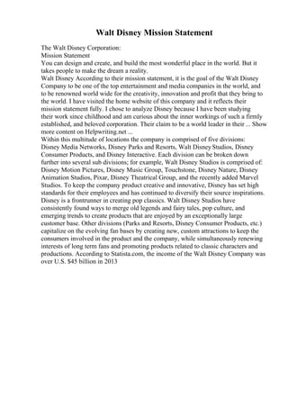 Walt Disney Mission Statement
The Walt Disney Corporation:
Mission Statement
You can design and create, and build the most wonderful place in the world. But it
takes people to make the dream a reality.
Walt Disney According to their mission statement, it is the goal of the Walt Disney
Company to be one of the top entertainment and media companies in the world, and
to be renowned world wide for the creativity, innovation and profit that they bring to
the world. I have visited the home website of this company and it reflects their
mission statement fully. I chose to analyze Disney because I have been studying
their work since childhood and am curious about the inner workings of such a firmly
established, and beloved corporation. Their claim to be a world leader in their ... Show
more content on Helpwriting.net ...
Within this multitude of locations the company is comprised of five divisions:
Disney Media Networks, Disney Parks and Resorts, Walt DisneyStudios, Disney
Consumer Products, and Disney Interactive. Each division can be broken down
further into several sub divisions; for example, Walt Disney Studios is comprised of:
Disney Motion Pictures, Disney Music Group, Touchstone, Disney Nature, Disney
Animation Studios, Pixar, Disney Theatrical Group, and the recently added Marvel
Studios. To keep the company product creative and innovative, Disney has set high
standards for their employees and has continued to diversify their source inspirations.
Disney is a frontrunner in creating pop classics. Walt Disney Studios have
consistently found ways to merge old legends and fairy tales, pop culture, and
emerging trends to create products that are enjoyed by an exceptionally large
customer base. Other divisions (Parks and Resorts, Disney Consumer Products, etc.)
capitalize on the evolving fan bases by creating new, custom attractions to keep the
consumers involved in the product and the company, while simultaneously renewing
interests of long term fans and promoting products related to classic characters and
productions. According to Statista.com, the income of the Walt Disney Company was
over U.S. $45 billion in 2013
 