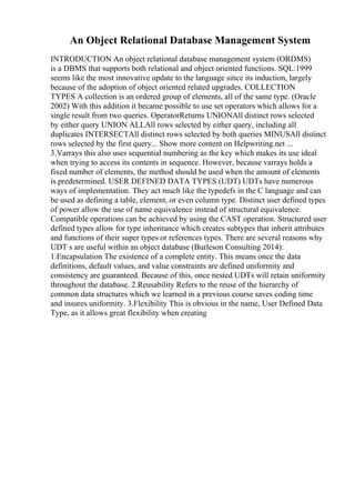 An Object Relational Database Management System
INTRODUCTION An object relational database management system (ORDMS)
is a DBMS that supports both relational and object oriented functions. SQL:1999
seems like the most innovative update to the language since its induction, largely
because of the adoption of object oriented related upgrades. COLLECTION
TYPES A collection is an ordered group of elements, all of the same type. (Oracle
2002) With this addition it became possible to use set operators which allows for a
single result from two queries. OperatorReturns UNIONAll distinct rows selected
by either query UNION ALLAll rows selected by either query, including all
duplicates INTERSECTAll distinct rows selected by both queries MINUSAll distinct
rows selected by the first query... Show more content on Helpwriting.net ...
3.Varrays this also uses sequential numbering as the key which makes its use ideal
when trying to access its contents in sequence. However, because varrays holds a
fixed number of elements, the method should be used when the amount of elements
is predetermined. USER DEFINED DATA TYPES (UDT) UDTs have numerous
ways of implementation. They act much like the typedefs in the C language and can
be used as defining a table, element, or even column type. Distinct user defined types
of power allow the use of name equivalence instead of structural equivalence.
Compatible operations can be achieved by using the CAST operation. Structured user
defined types allow for type inheritance which creates subtypes that inherit attributes
and functions of their super types or references types. There are several reasons why
UDT s are useful within an object database (Burleson Consulting 2014):
1.Encapsulation The existence of a complete entity. This means once the data
definitions, default values, and value constraints are defined uniformity and
consistency are guaranteed. Because of this, once nested UDTs will retain uniformity
throughout the database. 2.Reusability Refers to the reuse of the hierarchy of
common data structures which we learned in a previous course saves coding time
and insures uniformity. 3.Flexibility This is obvious in the name, User Defined Data
Type, as it allows great flexibility when creating
 