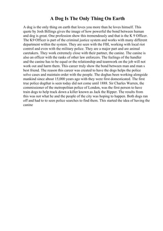 A Dog Is The Only Thing On Earth
A dog is the only thing on earth that loves you more than he loves himself. This
quote by Josh Billings gives the image of how powerful the bond between human
and dog is great. One profession show this tremendously and that is the K 9 Officer.
The K9 Officer is part of the criminal justice system and works with many different
department within the system. They are seen with the FBI, working with local riot
control and even with the military police. They are a major part and are animal
caretakers. They work extremely close with their partner, the canine. The canine is
also an officer with the ranks of other law enforcers. The feelings of the handler
and the canine has to be equal or the relationship and teamwork on the job will not
work out and harm them. This career truly show the bond between man and man s
best friend. The reason this career was created to have the dogs helps the police
solve cases and maintain order with the people. The doghas been working alongside
mankind since about 15,000 years ago with they were first domesticated. The first
true police dogthat is seen today did not come until 1888. Sir Charles Warren, the
commissioner of the metropolitan police of London, was the first person to have
train dogs to help track down a killer known as Jack the Ripper. The results from
this was not what he and the people of the city was hoping to happen. Both dogs ran
off and had to to seen police searches to find them. This started the idea of having the
canine
 