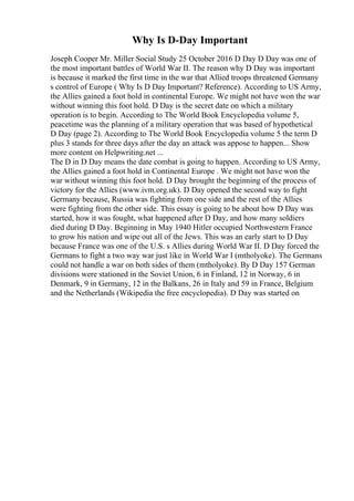 Why Is D-Day Important
Joseph Cooper Mr. Miller Social Study 25 October 2016 D Day D Day was one of
the most important battles of World War II. The reason why D Day was important
is because it marked the first time in the war that Allied troops threatened Germany
s control of Europe ( Why Is D Day Important? Reference). According to US Army,
the Allies gained a foot hold in continental Europe. We might not have won the war
without winning this foot hold. D Day is the secret date on which a military
operation is to begin. According to The World Book Encyclopedia volume 5,
peacetime was the planning of a military operation that was based of hypothetical
D Day (page 2). According to The World Book Encyclopedia volume 5 the term D
plus 3 stands for three days after the day an attack was appose to happen... Show
more content on Helpwriting.net ...
The D in D Day means the date combat is going to happen. According to US Army,
the Allies gained a foot hold in Continental Europe . We might not have won the
war without winning this foot hold. D Day brought the beginning of the process of
victory for the Allies (www.ivm.org.uk). D Day opened the second way to fight
Germany because, Russia was fighting from one side and the rest of the Allies
were fighting from the other side. This essay is going to be about how D Day was
started, how it was fought, what happened after D Day, and how many soldiers
died during D Day. Beginning in May 1940 Hitler occupied Northwestern France
to grow his nation and wipe out all of the Jews. This was an early start to D Day
because France was one of the U.S. s Allies during World War II. D Day forced the
Germans to fight a two way war just like in World War I (mtholyoke). The Germans
could not handle a war on both sides of them (mtholyoke). By D Day 157 German
divisions were stationed in the Soviet Union, 6 in Finland, 12 in Norway, 6 in
Denmark, 9 in Germany, 12 in the Balkans, 26 in Italy and 59 in France, Belgium
and the Netherlands (Wikipedia the free encyclopedia). D Day was started on
 