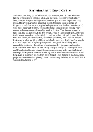 Starvation And Its Effects On Life
Starvation. Not many people know what that feels like, but I do. You know the
feeling of pain in your abdomen when you have gone too long without eating?
Now, imagine that pain turning to numbness and you have this empty ache deep
inside. Have you ever gotten caught up in something and skipped a meal or
forgotten to eat? You know how your body gets weak and tired and sometimes, if
your blood sugar gets too low, you start to shake? Imagine if that became your
normal and every second of everyday you felt like that. That. is what starvation
feels like. The sad part was, I did it to myself. I was in a downward spiral, oblivious
to the people around me, as they tried to catch me before I hit rock bottom. Despite
their best efforts, I hit rock bottom, quite literally actually, and I was left broken,
looking up at what my life could have and should have been. In the last five months
I had lost almost half of my body weight and I had given up on living. I had
reached the point where I would go as much as ten days between meals, and by
meal I mean an apple and a slice of turkey, only just enough to keep myself alive. I
could barely stand for more than fifteen minutes at a time, and every single time I
stood up, black spots would flash across my vision. I would shake and shiver all the
time, even in extremely hot weather. To be honest, I was starting to die. Now, many
people would not consider passing out as a life defining moment, but for me it was. I
was standing, talking to my
 