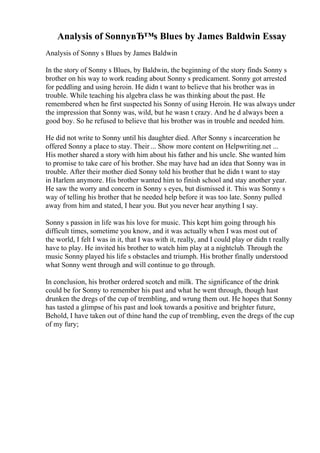 Analysis of SonnyвЂ™s Blues by James Baldwin Essay
Analysis of Sonny s Blues by James Baldwin
In the story of Sonny s Blues, by Baldwin, the beginning of the story finds Sonny s
brother on his way to work reading about Sonny s predicament. Sonny got arrested
for peddling and using heroin. He didn t want to believe that his brother was in
trouble. While teaching his algebra class he was thinking about the past. He
remembered when he first suspected his Sonny of using Heroin. He was always under
the impression that Sonny was, wild, but he wasn t crazy. And he d always been a
good boy. So he refused to believe that his brother was in trouble and needed him.
He did not write to Sonny until his daughter died. After Sonny s incarceration he
offered Sonny a place to stay. Their ... Show more content on Helpwriting.net ...
His mother shared a story with him about his father and his uncle. She wanted him
to promise to take care of his brother. She may have had an idea that Sonny was in
trouble. After their mother died Sonny told his brother that he didn t want to stay
in Harlem anymore. His brother wanted him to finish school and stay another year.
He saw the worry and concern in Sonny s eyes, but dismissed it. This was Sonny s
way of telling his brother that he needed help before it was too late. Sonny pulled
away from him and stated, I hear you. But you never hear anything I say.
Sonny s passion in life was his love for music. This kept him going through his
difficult times, sometime you know, and it was actually when I was most out of
the world, I felt I was in it, that I was with it, really, and I could play or didn t really
have to play. He invited his brother to watch him play at a nightclub. Through the
music Sonny played his life s obstacles and triumph. His brother finally understood
what Sonny went through and will continue to go through.
In conclusion, his brother ordered scotch and milk. The significance of the drink
could be for Sonny to remember his past and what he went through, though hast
drunken the dregs of the cup of trembling, and wrung them out. He hopes that Sonny
has tasted a glimpse of his past and look towards a positive and brighter future,
Behold, I have taken out of thine hand the cup of trembling, even the dregs of the cup
of my fury;
 