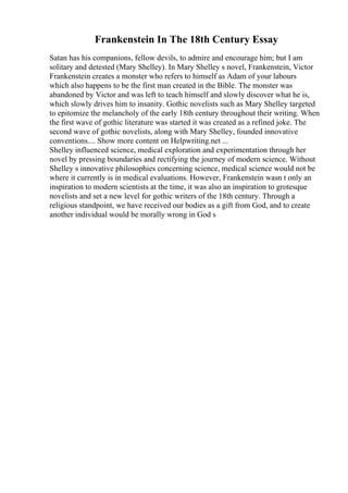 Frankenstein In The 18th Century Essay
Satan has his companions, fellow devils, to admire and encourage him; but I am
solitary and detested (Mary Shelley). In Mary Shelley s novel, Frankenstein, Victor
Frankenstein creates a monster who refers to himself as Adam of your labours
which also happens to be the first man created in the Bible. The monster was
abandoned by Victor and was left to teach himself and slowly discover what he is,
which slowly drives him to insanity. Gothic novelists such as Mary Shelley targeted
to epitomize the melancholy of the early 18th century throughout their writing. When
the first wave of gothic literature was started it was created as a refined joke. The
second wave of gothic novelists, along with Mary Shelley, founded innovative
conventions.... Show more content on Helpwriting.net ...
Shelley influenced science, medical exploration and experimentation through her
novel by pressing boundaries and rectifying the journey of modern science. Without
Shelley s innovative philosophies concerning science, medical science would not be
where it currently is in medical evaluations. However, Frankenstein wasn t only an
inspiration to modern scientists at the time, it was also an inspiration to grotesque
novelists and set a new level for gothic writers of the 18th century. Through a
religious standpoint, we have received our bodies as a gift from God, and to create
another individual would be morally wrong in God s
 
