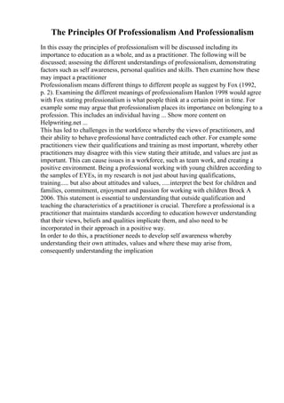 The Principles Of Professionalism And Professionalism
In this essay the principles of professionalism will be discussed including its
importance to education as a whole, and as a practitioner. The following will be
discussed; assessing the different understandings of professionalism, demonstrating
factors such as self awareness, personal qualities and skills. Then examine how these
may impact a practitioner
Professionalism means different things to different people as suggest by Fox (1992,
p. 2). Examining the different meanings of professionalism Hanlon 1998 would agree
with Fox stating professionalism is what people think at a certain point in time. For
example some may argue that professionalism places its importance on belonging to a
profession. This includes an individual having ... Show more content on
Helpwriting.net ...
This has led to challenges in the workforce whereby the views of practitioners, and
their ability to behave professional have contradicted each other. For example some
practitioners view their qualifications and training as most important, whereby other
practitioners may disagree with this view stating their attitude, and values are just as
important. This can cause issues in a workforce, such as team work, and creating a
positive environment. Being a professional working with young children according to
the samples of EYEs, in my research is not just about having qualifications,
training..... but also about attitudes and values, .....interpret the best for children and
families, commitment, enjoyment and passion for working with children Brock A
2006. This statement is essential to understanding that outside qualification and
teaching the characteristics of a practitioner is crucial. Therefore a professional is a
practitioner that maintains standards according to education however understanding
that their views, beliefs and qualities implicate them, and also need to be
incorporated in their approach in a positive way.
In order to do this, a practitioner needs to develop self awareness whereby
understanding their own attitudes, values and where these may arise from,
consequently understanding the implication
 