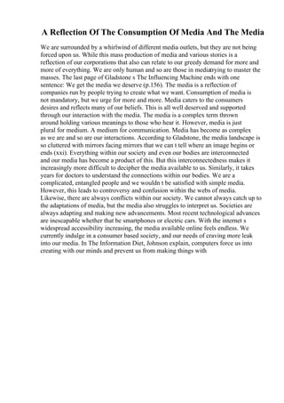 A Reflection Of The Consumption Of Media And The Media
We are surrounded by a whirlwind of different media outlets, but they are not being
forced upon us. While this mass production of media and various stories is a
reflection of our corporations that also can relate to our greedy demand for more and
more of everything. We are only human and so are those in mediatrying to master the
masses. The last page of Gladstone s The Influencing Machine ends with one
sentence: We get the media we deserve (p.156). The media is a reflection of
companies run by people trying to create what we want. Consumption of media is
not mandatory, but we urge for more and more. Media caters to the consumers
desires and reflects many of our beliefs. This is all well deserved and supported
through our interaction with the media. The media is a complex term thrown
around holding various meanings to those who hear it. However, media is just
plural for medium. A medium for communication. Media has become as complex
as we are and so are our interactions. According to Gladstone, the media landscape is
so cluttered with mirrors facing mirrors that we can t tell where an image begins or
ends (xxi). Everything within our society and even our bodies are interconnected
and our media has become a product of this. But this interconnectedness makes it
increasingly more difficult to decipher the media available to us. Similarly, it takes
years for doctors to understand the connections within our bodies. We are a
complicated, entangled people and we wouldn t be satisfied with simple media.
However, this leads to controversy and confusion within the webs of media.
Likewise, there are always conflicts within our society. We cannot always catch up to
the adaptations of media, but the media also struggles to interpret us. Societies are
always adapting and making new advancements. Most recent technological advances
are inescapable whether that be smartphones or electric cars. With the internet s
widespread accessibility increasing, the media available online feels endless. We
currently indulge in a consumer based society, and our needs of craving more leak
into our media. In The Information Diet, Johnson explain, computers force us into
creating with our minds and prevent us from making things with
 