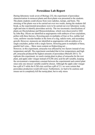 Peroxidase Lab Report
During laboratory week seven of Biology 232, the experiment of peroxidase
characterization in monocot plants and dicot plants was presented to the students.
The plants students could choose from were radishes, turnips, and beets. The
stressing of the plants was to be carried out over two weeks, during the students fall
break, as the experimental procedures were to be carried out over laboratory weeks
eight and nine to identify peroxidase activity. The two taxonomic classifications of
plants are Dicotyledonae and Monocotoledonae, which were discovered in 1682
by John Ray. Dicots are identified as angiosperms with embryos of two cotyledons,
pollen with three furrows, flowering parts in multiples of four or five, netlike leaf
veins, uniform vascular bundles in the form of a ring, radicle roots, and secondary
growth. However, monocots are identified as angiosperms with an embryo of a
single cotyledon, pollen with a single furrow, flowering parts in multiples of three,
parallel leaf veins,... Show more content on Helpwriting.net ...
However, in this experiment, arracacha was affected by two factors instead of one:
temperature and pH. The experiment concluded that in low temperatures and high
pH, arracacha produced the highest amounts of peroxidase (Menolli 2011). To
replicate this experiment, we used a turnip plant in place of arracacha for the root
plant, and apple cider vinegar instead of 0.2M citric acid for pH variable, keeping
the environment s temperature constant between the experimental and control plant
since only one stressor variable could be chosen. Although the apple cider vinegar
has a pH of 5 while the 0.2M citric acid has a pH of 2.5, we were certain that
peroxidase production would still occur. Furthermore, we had to be cautious and
ensure not to completely kill the turnip plant, but to only stress
 