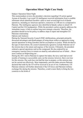 Operation Silent Night Case Study
Subject: Operation Silent Night
This memorandum reviews the president s decision regarding US action against
Ayman al Zawahiri. Last week US intelligence received information from a credible
informant which identified Zawahiri s plan to meet several high level al Qaeda
operatives, including an American operative, tomorrow at 2:00 am in a compound in
Pakistan. The intelligence agencies also identified al Qaeda s plans to attack US
Capitol and the CIA headquarters. While the president s policy properly addresses the
immediate issues, it fails to outline long term strategic concerns. Therefore, the
president should revise his policy to address steps to repair and strengthen US
Pakistani relationship.
Options and Analysis:
During the National Security Council (NSC) deliberations, principals primarily
discussed advantages and disadvantages of using drone strikes as opposed to using
special operations to bring Zawahiri and his accomplices to justice. While divided in
the type of intervention, the council unanimously agreed to exclude Pakistan out of
the mission due to the nature and urgency of the mission. Ultimately, the president
ordered a special operations raid on the compound. He also ordered for an
emergency reaction force to remain on stand by and authorized use of lethal ... Show
more content on Helpwriting.net ...
During the 2011 raid in Pakistan to capture bin laden, the navy seals had several
months of training to successfully carry out the mission, however, that is not true
for this mission. Our seals have not had the time to prepare, so this mission may
not be carried out effectively. Most importantly, post bin laden mission Pakistan
declared that raids by the US will be received as an act of war. Furthermore, US
Pakistan relations will further deteriorate if the US forces and Pakistani military
exchange fire during the mission. Therefore, a raid is more likely to bring the two
countries to the brink of
 