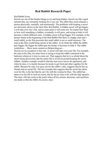 Red Rabbit Research Paper
Red Rabbit Essay
Secrets are one of the hardest things to try and keep hidden. Secrets are like caged
animals they are constantly looking for a way out. The effort they need exhausts a
person physically, mentally, and emotionally. The problems with keeping a secret
are obviously shown in the short film, Red Rabbit. A hidden secret will get bigger,
it will take over one s life, and at some point it will come out. No matter how hard
or how well something is hidden, eventually it will grow, and trying to hide it will
become a whole different story. A hidden secret will get bigger. For example, in the
picture frame at the beginning of the Red Rabbit film there is a happy man and a
small rabbit, as the film proceeds that small rabbit is not so small anymore. The
man in the film would bring carrots to the rabbit. As he feeds the rabbit the rabbit
gets bigger; the bigger the rabbit gets the harder it becomes to hide it. The rabbit
symbolizes ... Show more content on Helpwriting.net ...
Secrets are no exception to this rule. A secret will take over your life. For example,
the man in the film, his main focus is trying to keep the rabbit contained in the
bedroom whenever it tries to come out. That suggests that he is so afraid about the
secret being discovered, that his entire life is revolved around keeping the secret
hidden. Another example would be that the man never leaves his apartment, and
when he does, it is mainly because he needs to get food and other supplies for the
rabbit. Because he only ever goes out for the rabbit s sake, suggests that he has no
friends and no social life. The last example that suggests that the secret has taken
over his life, is the fact that he can t be with the woman he likes. The rabbit has
taken over his life to such an extent, that he has no time to be with the lady upstairs.
The man s life has come to the point where all his actions, decisions, and sacrifices
are made so that the rabbit, his secret, stays
 