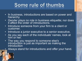 • In business, introductions are based on power and
hierarchy
• Gender plays no role in business etiquette; nor does
it affect the order of introductions.
• Introduce someone from your firm to a client or
customer.
• Introduce a junior executive to a senior executive.
• As you say each of the individuals' names, look at
him or her.
• The way you respond to someone else's
introduction is just as important as making the
introduction
• Always stand for introductions and offer your hand.
11

 