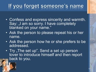 • Confess and express sincerity and warmth.
Say: „I am so sorry. I have completely
blanked on your name.”
• Ask the person to please repeat his or her
name.
• Ask the person how he or she prefers to be
addressed.
• Try „The set up”. Send a set up person
tover to introduce himself and then report
back to you.
12

 