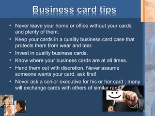 • Never leave your home or office without your cards
and plenty of them.
• Keep your cards in a quality business card case that
protects them from wear and tear.
• Invest in quality business cards.
• Know where your business cards are at all times.
• Hand them out with discretion. Never assume
someone wants your card, ask first!
• Never ask a senior executive for his or her card ; many
will exchange cards with others of similar rank.

13

 