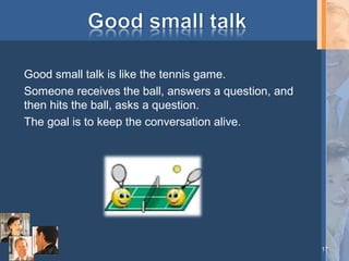 Good small talk is like the tennis game.
Someone receives the ball, answers a question, and
then hits the ball, asks a question.
The goal is to keep the conversation alive.

17

 