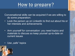 Conversational skills can be acquired if we are willing to
do some preparation:
• Look the person up on LinkedIn to find out about his or
her interests and achievements
• Arm yourself for conversation: you need topics and
materials to discuss so keep yoursel up-to-date on
current issues
• Use „safe” topics

18

 