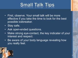 • First, observe. Your small talk will be more
effective if you take the time to look for the best
possible icebreaker.
• Stay safe.
• Ask open-ended questions.
• Make strong eye-contact, the key indicater of your
interest and respect.
• Be aware of your body language revealing how
you really feel.

21

 