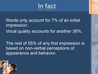 Words only account for 7% of an initial
impression.
Vocal quality accounts for another 38%.
The rest of 55% of any first impression is
based on non-verbal perceptions of
appearance and behavior.

5

 