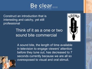 Construct an introduction that is
interesting and catchy, yet still
professional

Think of it as a one or two
sound bite commercial
A sound bite, the length of time available
in television to engage viewers' attention
before they tune out, has decreased to 7
seconds currently because we are all so
overexposed to visual and oral stimuli.
7

 