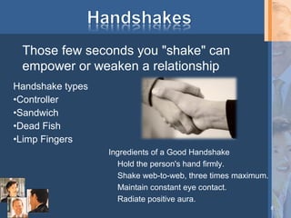 Those few seconds you "shake" can
empower or weaken a relationship
Handshake types
•Controller
•Sandwich
•Dead Fish
•Limp Fingers
Ingredients of a Good Handshake
Hold the person's hand firmly.
Shake web-to-web, three times maximum.
Maintain constant eye contact.
Radiate positive aura.
8

 