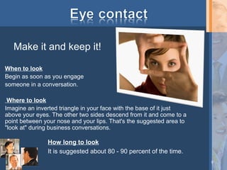 Make it and keep it!
When to look
Begin as soon as you engage
someone in a conversation.
Where to look
Imagine an inverted triangle in your face with the base of it just
above your eyes. The other two sides descend from it and come to a
point between your nose and your lips. That's the suggested area to
"look at" during business conversations.

How long to look
It is suggested about 80 - 90 percent of the time.
9

 