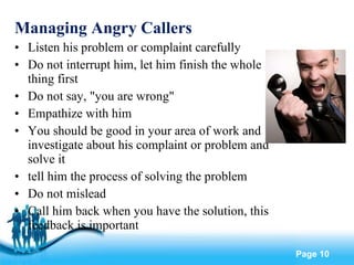 Managing Angry Callers Listen his problem or complaint carefully Do not interrupt him, let him finish the whole thing first Do not say, "you are wrong" Empathize with him You should be good in your area of work and investigate about his complaint or problem and solve it tell him the process of solving the problem Do not mislead  Call him back when you have the solution, this feedback is important 