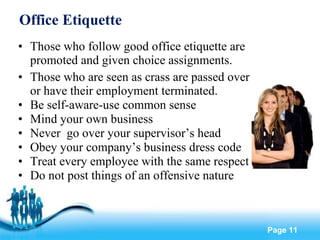 Office Etiquette Those who follow good office etiquette are promoted and given choice assignments. Those who are seen as crass are passed over or have their employment terminated. Be self-aware-use common sense Mind your own business Never  go over your supervisor’s head Obey your company’s business dress code Treat every employee with the same respect Do not post things of an offensive nature 