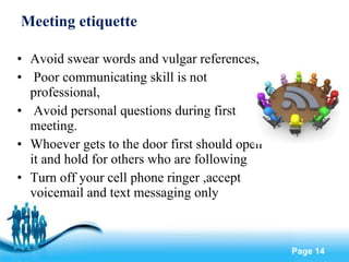 Meeting etiquette Avoid swear words and vulgar references, Poor communicating skill is not professional, Avoid personal questions during first meeting. Whoever gets to the door first should open it and hold for others who are following Turn off your cell phone ringer ,accept voicemail and text messaging only 