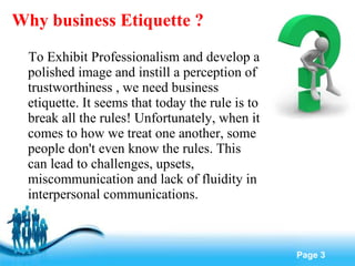 Why business Etiquette ? To Exhibit Professionalism and develop a polished image and instill a perception of trustworthiness , we need business etiquette. It seems that today the rule is to break all the rules! Unfortunately, when it comes to how we treat one another, some people don't even know the rules. This can lead to challenges, upsets, miscommunication and lack of fluidity in interpersonal communications. 