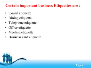 Certain important business Etiquettes are : E-mail etiquette Dining etiquette Telephone etiquette Office etiquette Meeting etiquette Business card etiquette 