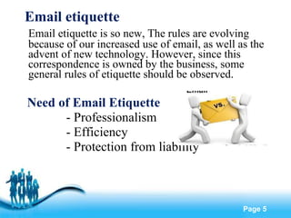 Email etiquette  Email etiquette is so new, The rules are evolving because of our increased use of email, as well as the advent of new technology. However, since this correspondence is owned by the business, some general rules of etiquette should be observed. Need of Email Etiquette - Professionalism - Efficiency - Protection from liability 