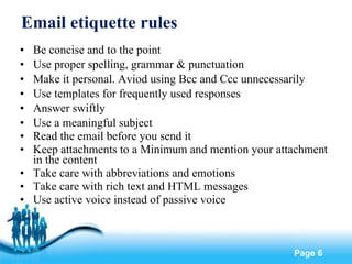Email etiquette rules Be concise and to the point Use proper spelling, grammar & punctuation Make it personal. Aviod using Bcc and Ccc unnecessarily Use templates for frequently used responses Answer swiftly Use a meaningful subject Read the email before you send it Keep attachments to a Minimum and mention your attachment in the content Take care with abbreviations and emotions Take care with rich text and HTML messages Use active voice instead of passive voice 