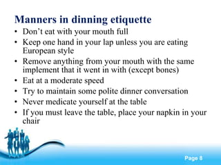 Manners in dinning etiquette Don’t eat with your mouth full Keep one hand in your lap unless you are eating European style Remove anything from your mouth with the same implement that it went in with (except bones) Eat at a moderate speed Try to maintain some polite dinner conversation Never medicate yourself at the table If you must leave the table, place your napkin in your chair 