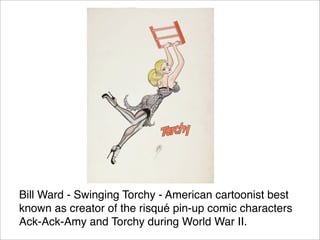 Bill Ward - Swinging Torchy - American cartoonist best
known as creator of the risqué pin-up comic characters
Ack-Ack-Amy ...