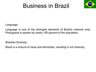 Business in Brazil
Language:
Language is one of the strongest elements of Brazil's national unity.
Portuguese is spoken by...