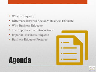 Agenda
• What is Etiquette
• Difference between Social & Business Etiquette
• Why Business Etiquette
• The Importance of Introductions
• Important Business Etiquette
• Business Etiquette Postures
 