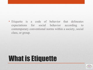 What is Etiquette
• Etiquette is a code of behavior that delineates
expectations for social behavior according to
contemporary conventional norms within a society, social
class, or group.
 