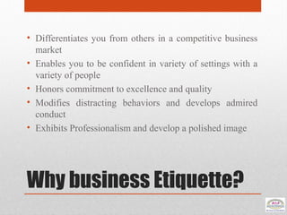Why business Etiquette?
• Differentiates you from others in a competitive business
market
• Enables you to be confident in variety of settings with a
variety of people
• Honors commitment to excellence and quality
• Modifies distracting behaviors and develops admired
conduct
• Exhibits Professionalism and develop a polished image
 