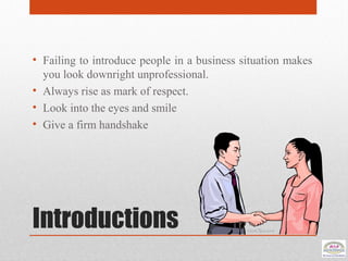 Introductions
• Failing to introduce people in a business situation makes
you look downright unprofessional.
• Always rise as mark of respect.
• Look into the eyes and smile
• Give a firm handshake
 