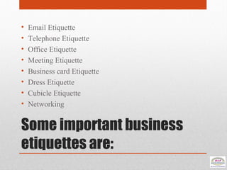 Some important business
etiquettes are:
• Email Etiquette
• Telephone Etiquette
• Office Etiquette
• Meeting Etiquette
• Business card Etiquette
• Dress Etiquette
• Cubicle Etiquette
• Networking
 
