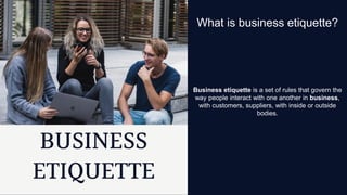 Business etiquette is a set of rules that govern the
way people interact with one another in business,
with customers, suppliers, with inside or outside
bodies.
What is business etiquette?
 