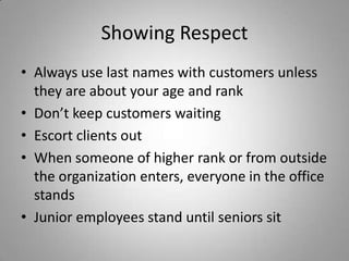 Showing Respect
• Always use last names with customers unless
  they are about your age and rank
• Don’t keep customers waiting
• Escort clients out
• When someone of higher rank or from outside
  the organization enters, everyone in the office
  stands
• Junior employees stand until seniors sit
 