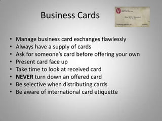 Business Cards

•   Manage business card exchanges flawlessly
•   Always have a supply of cards
•   Ask for someone’s card before offering your own
•   Present card face up
•   Take time to look at received card
•   NEVER turn down an offered card
•   Be selective when distributing cards
•   Be aware of international card etiquette
 