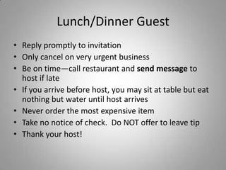 Lunch/Dinner Guest
• Reply promptly to invitation
• Only cancel on very urgent business
• Be on time—call restaurant and send message to
  host if late
• If you arrive before host, you may sit at table but eat
  nothing but water until host arrives
• Never order the most expensive item
• Take no notice of check. Do NOT offer to leave tip
• Thank your host!
 