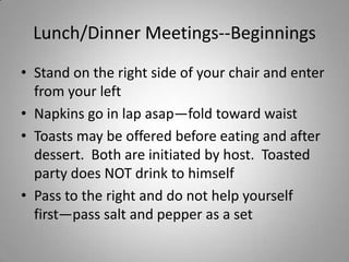 Lunch/Dinner Meetings--Beginnings
• Stand on the right side of your chair and enter
  from your left
• Napkins go in lap asap—fold toward waist
• Toasts may be offered before eating and after
  dessert. Both are initiated by host. Toasted
  party does NOT drink to himself
• Pass to the right and do not help yourself
  first—pass salt and pepper as a set
 
