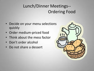 Lunch/Dinner Meetings--
                     Ordering Food

• Decide on your menu selections
  quickly
• Order medium-priced food
• Think about the mess factor
• Don’t order alcohol
• Do not share a dessert
 