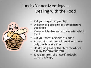 Lunch/Dinner Meetings—
      Dealing with the Food

    • Put your napkin in your lap
    • Wait for all people to be served before
      beginning
    • Know which silverware to use with which
      food
    • Cut your meat one bite at a time
    • Break off small bites of bread and butter
      only one bite at a time
    • Hold wine glass by the stem for whites
      and by the bowl for reds
    • Take cues from the host-if in doubt,
      watch and copy
 