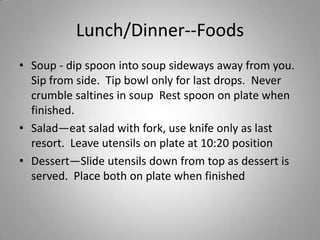 Lunch/Dinner--Foods
• Soup - dip spoon into soup sideways away from you.
  Sip from side. Tip bowl only for last drops. Never
  crumble saltines in soup Rest spoon on plate when
  finished.
• Salad—eat salad with fork, use knife only as last
  resort. Leave utensils on plate at 10:20 position
• Dessert—Slide utensils down from top as dessert is
  served. Place both on plate when finished
 