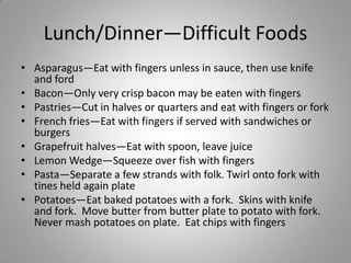 Lunch/Dinner—Difficult Foods
• Asparagus—Eat with fingers unless in sauce, then use knife
  and ford
• Bacon—Only very crisp bacon may be eaten with fingers
• Pastries—Cut in halves or quarters and eat with fingers or fork
• French fries—Eat with fingers if served with sandwiches or
  burgers
• Grapefruit halves—Eat with spoon, leave juice
• Lemon Wedge—Squeeze over fish with fingers
• Pasta—Separate a few strands with folk. Twirl onto fork with
  tines held again plate
• Potatoes—Eat baked potatoes with a fork. Skins with knife
  and fork. Move butter from butter plate to potato with fork.
  Never mash potatoes on plate. Eat chips with fingers
 
