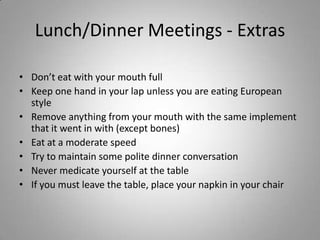 Lunch/Dinner Meetings - Extras

• Don’t eat with your mouth full
• Keep one hand in your lap unless you are eating European
  style
• Remove anything from your mouth with the same implement
  that it went in with (except bones)
• Eat at a moderate speed
• Try to maintain some polite dinner conversation
• Never medicate yourself at the table
• If you must leave the table, place your napkin in your chair
 